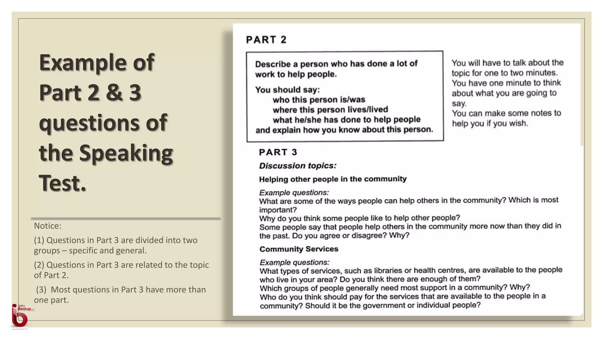 Notice:
(1) Questions in Part 3 are divided into two
groups – specific and general.
(2) Questions in Part 3 are related to the topic
of Part 2.
(3) Most questions in Part 3 have more than
one part.
Example of
Part 2 & 3
questions of
the Speaking
Test.
 
