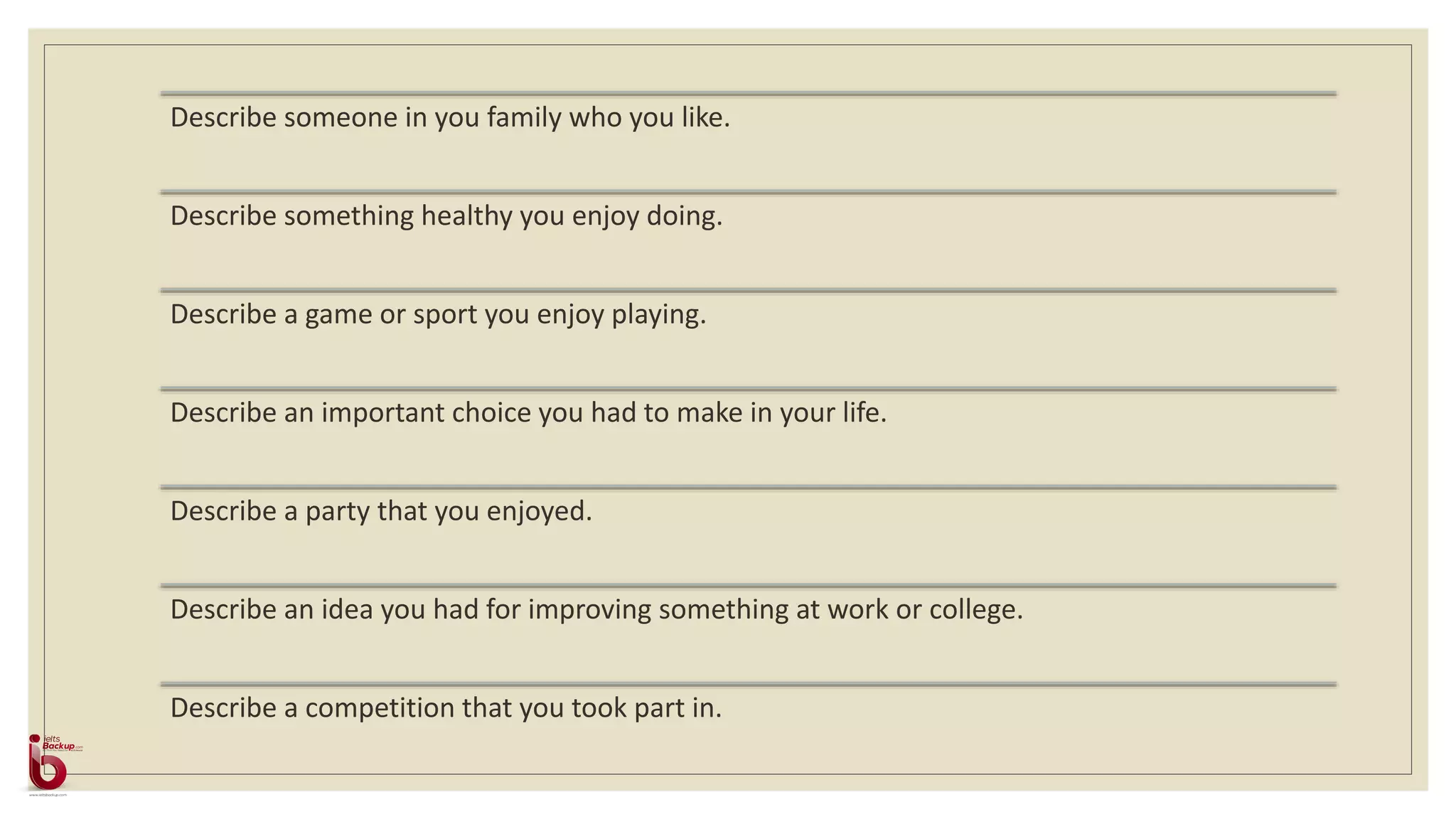 Describe someone in you family who you like.
Describe something healthy you enjoy doing.
Describe a game or sport you enjoy playing.
Describe an important choice you had to make in your life.
Describe a party that you enjoyed.
Describe an idea you had for improving something at work or college.
Describe a competition that you took part in.
 