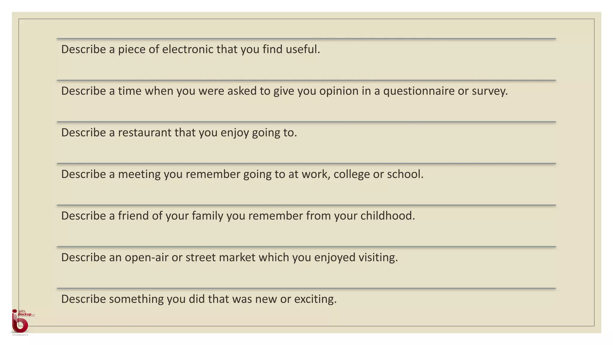 Describe a piece of electronic that you find useful.
Describe a time when you were asked to give you opinion in a questionnaire or survey.
Describe a restaurant that you enjoy going to.
Describe a meeting you remember going to at work, college or school.
Describe a friend of your family you remember from your childhood.
Describe an open-air or street market which you enjoyed visiting.
Describe something you did that was new or exciting.
 