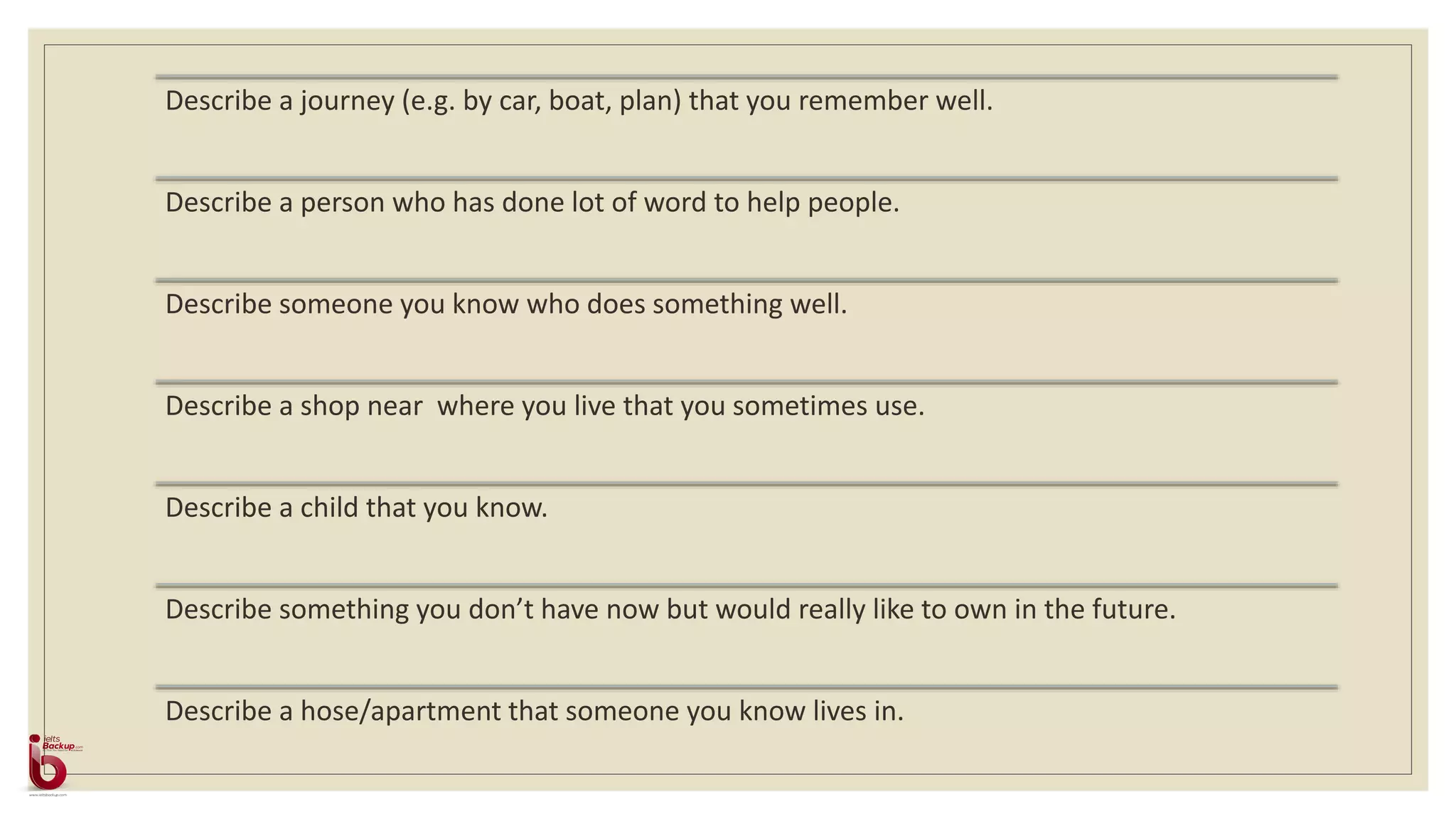 Describe a journey (e.g. by car, boat, plan) that you remember well.
Describe a person who has done lot of word to help people.
Describe someone you know who does something well.
Describe a shop near where you live that you sometimes use.
Describe a child that you know.
Describe something you don’t have now but would really like to own in the future.
Describe a hose/apartment that someone you know lives in.
 