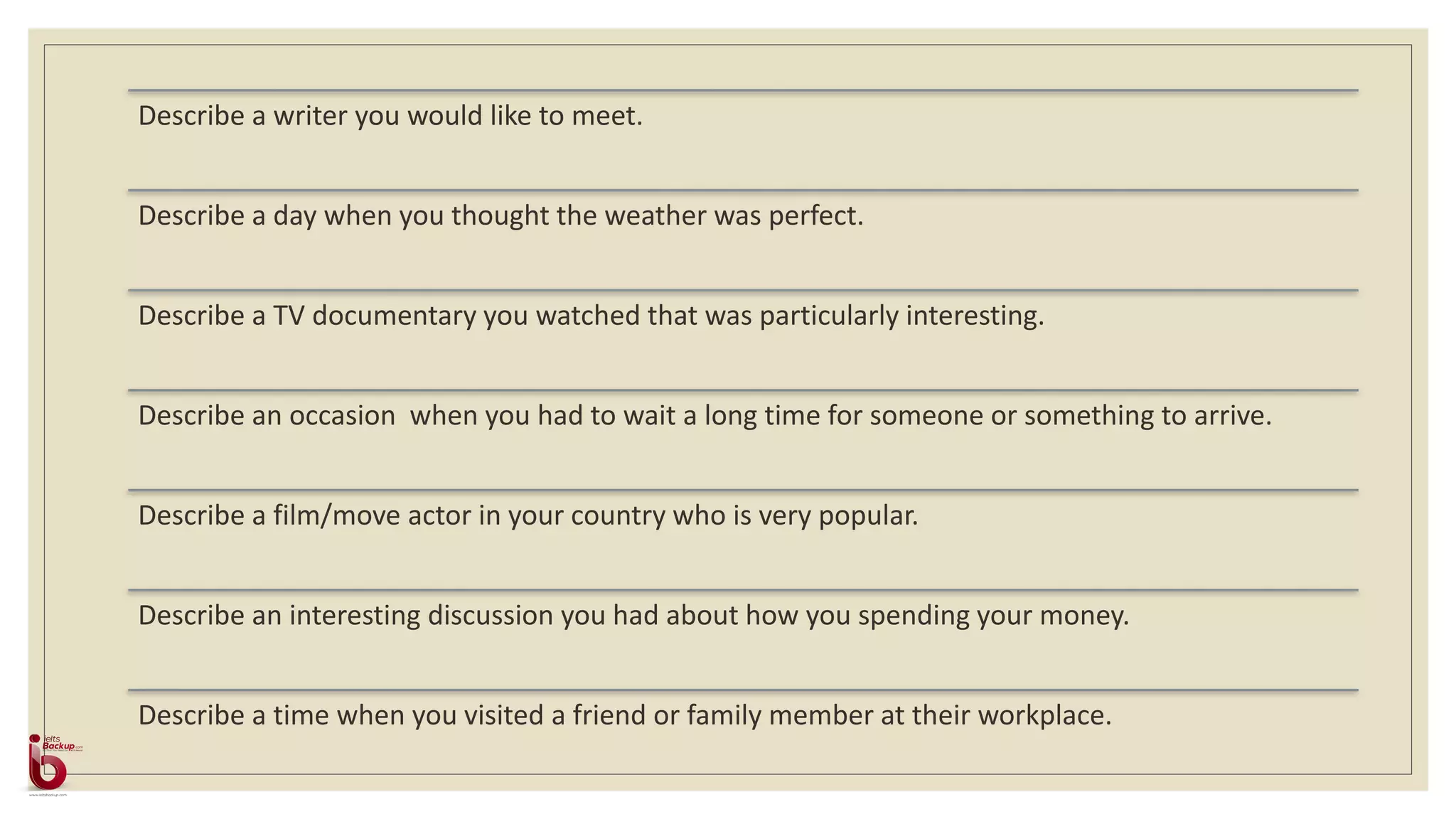 Describe a writer you would like to meet.
Describe a day when you thought the weather was perfect.
Describe a TV documentary you watched that was particularly interesting.
Describe an occasion when you had to wait a long time for someone or something to arrive.
Describe a film/move actor in your country who is very popular.
Describe an interesting discussion you had about how you spending your money.
Describe a time when you visited a friend or family member at their workplace.
 