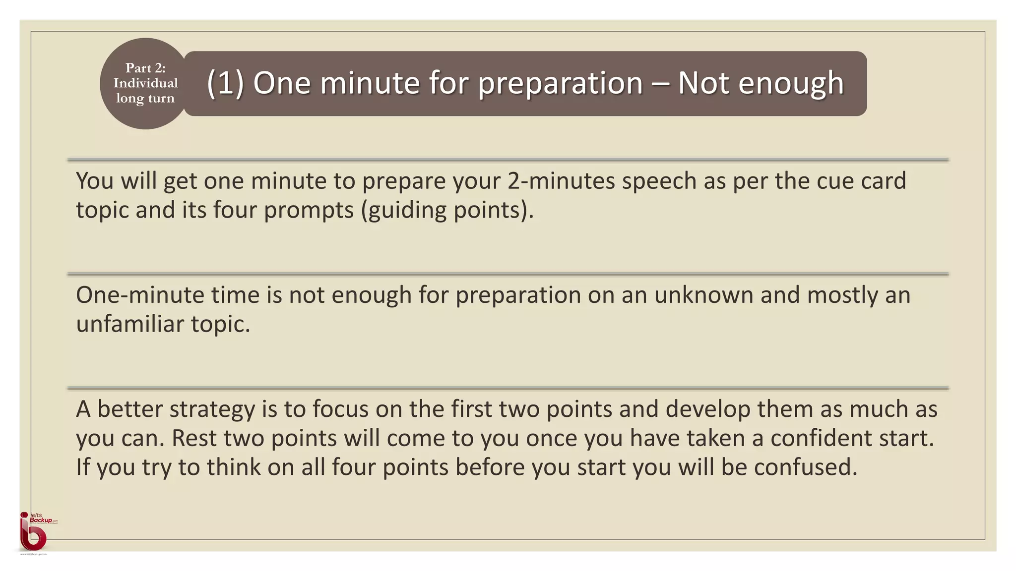 (1) One minute for preparation – Not enough
You will get one minute to prepare your 2-minutes speech as per the cue card
topic and its four prompts (guiding points).
One-minute time is not enough for preparation on an unknown and mostly an
unfamiliar topic.
A better strategy is to focus on the first two points and develop them as much as
you can. Rest two points will come to you once you have taken a confident start.
If you try to think on all four points before you start you will be confused.
Part 2:
Individual
long turn
 