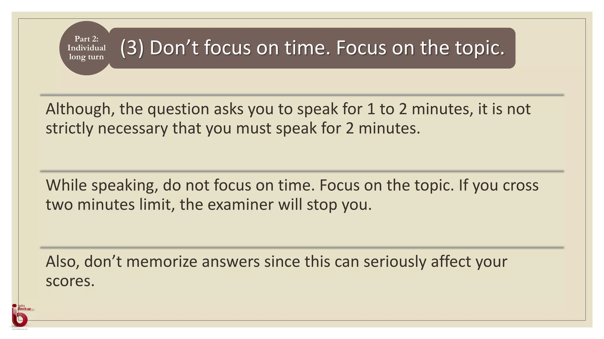 (3) Don’t focus on time. Focus on the topic.
Although, the question asks you to speak for 1 to 2 minutes, it is not
strictly necessary that you must speak for 2 minutes.
While speaking, do not focus on time. Focus on the topic. If you cross
two minutes limit, the examiner will stop you.
Also, don’t memorize answers since this can seriously affect your
scores.
Part 2:
Individual
long turn
 