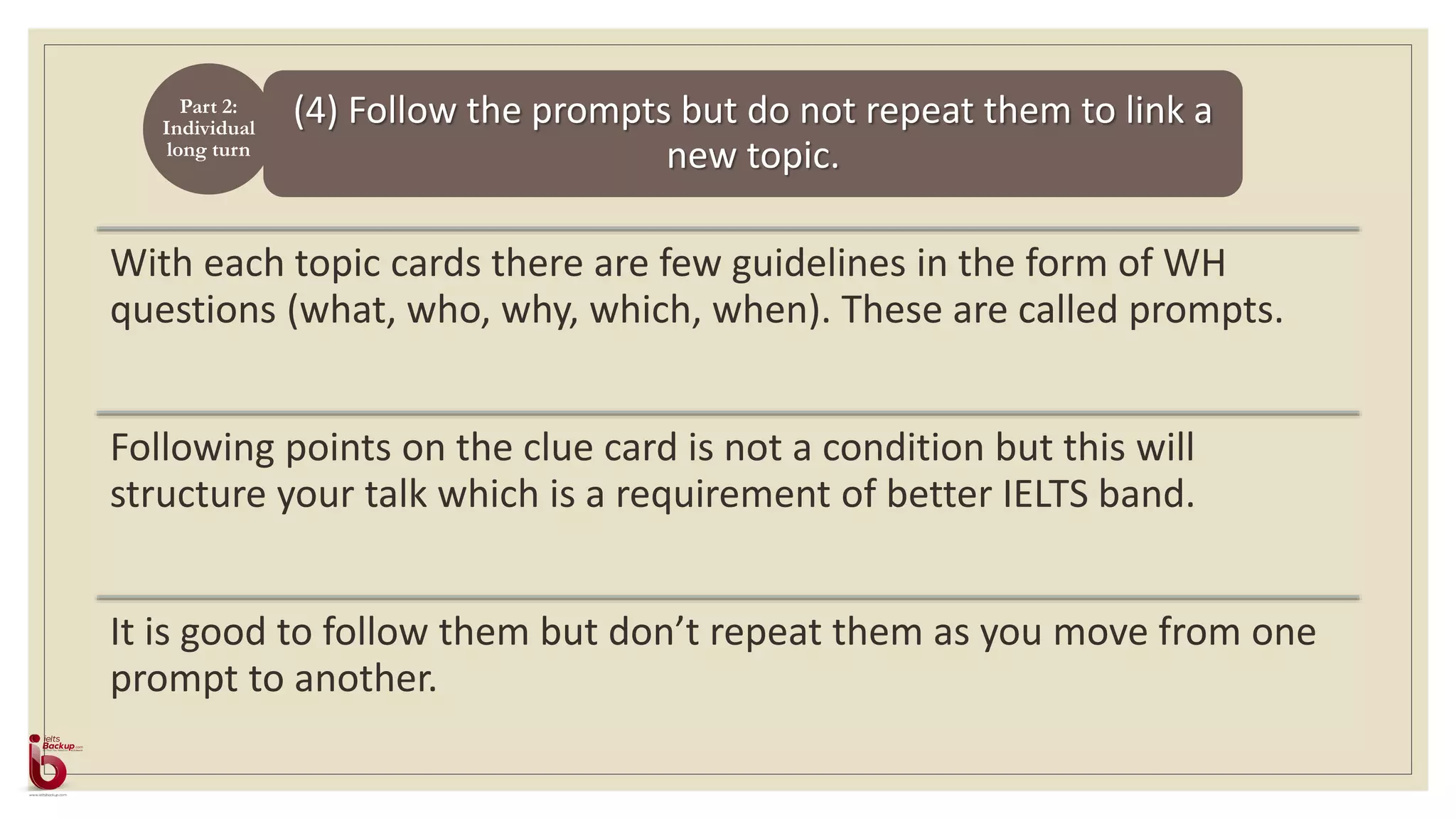 (4) Follow the prompts but do not repeat them to link a
new topic.
With each topic cards there are few guidelines in the form of WH
questions (what, who, why, which, when). These are called prompts.
Following points on the clue card is not a condition but this will
structure your talk which is a requirement of better IELTS band.
It is good to follow them but don’t repeat them as you move from one
prompt to another.
Part 2:
Individual
long turn
 