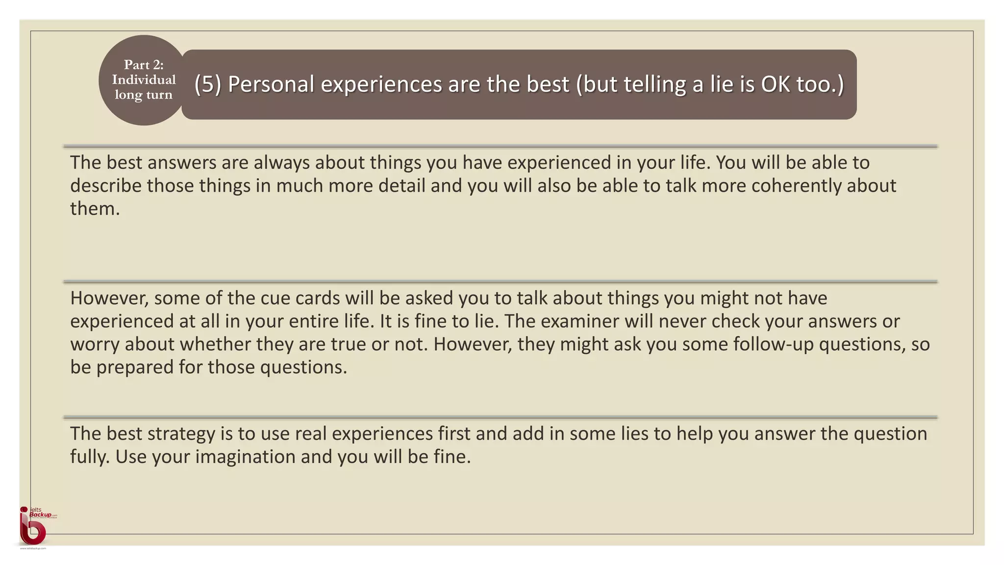 (5) Personal experiences are the best (but telling a lie is OK too.)
Part 2:
Individual
long turn
The best answers are always about things you have experienced in your life. You will be able to
describe those things in much more detail and you will also be able to talk more coherently about
them.
However, some of the cue cards will be asked you to talk about things you might not have
experienced at all in your entire life. It is fine to lie. The examiner will never check your answers or
worry about whether they are true or not. However, they might ask you some follow-up questions, so
be prepared for those questions.
The best strategy is to use real experiences first and add in some lies to help you answer the question
fully. Use your imagination and you will be fine.
 