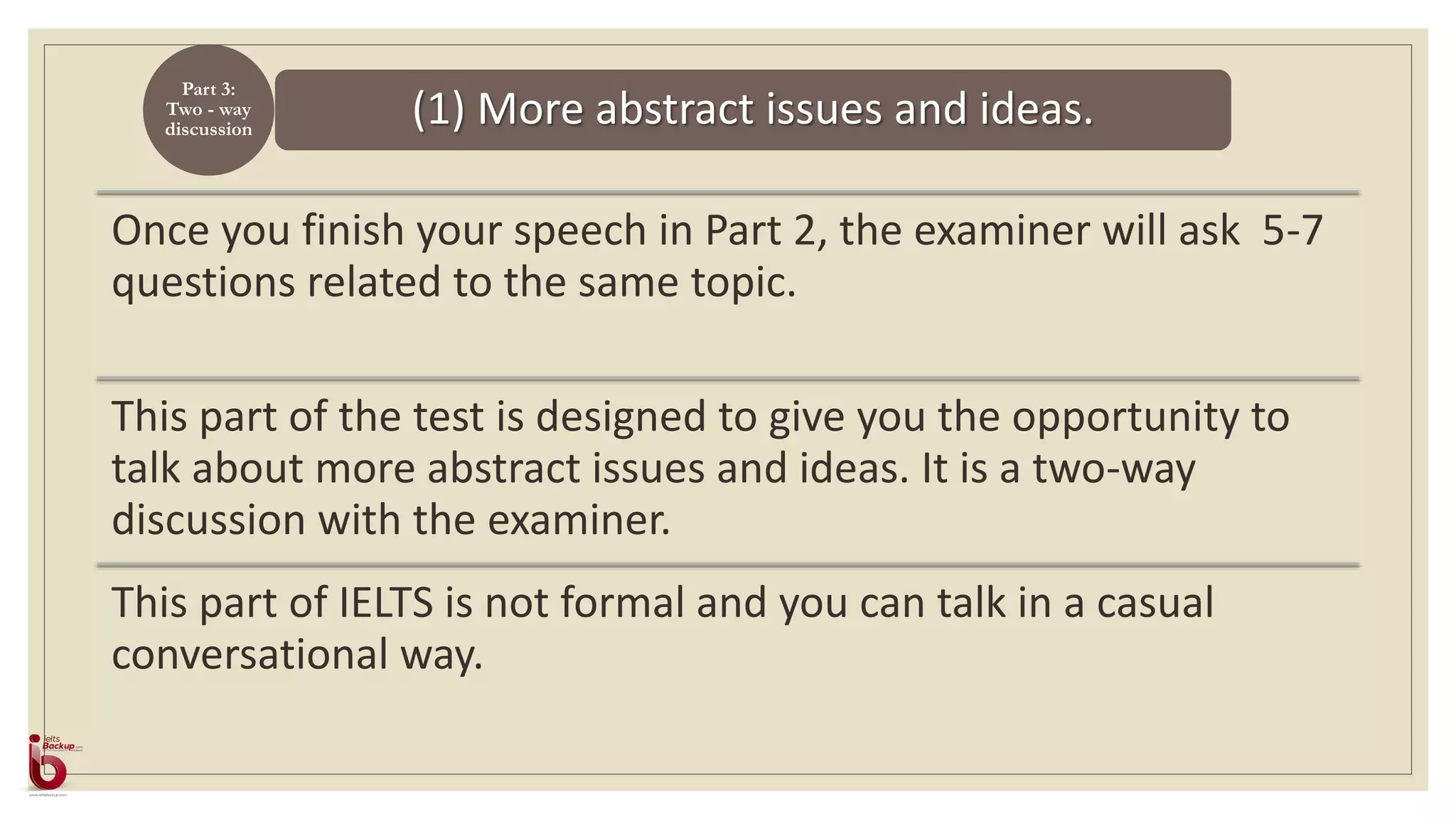(1) More abstract issues and ideas.
Part 3:
Two - way
discussion
Once you finish your speech in Part 2, the examiner will ask 5-7
questions related to the same topic.
This part of the test is designed to give you the opportunity to
talk about more abstract issues and ideas. It is a two-way
discussion with the examiner.
This part of IELTS is not formal and you can talk in a casual
conversational way.
 
