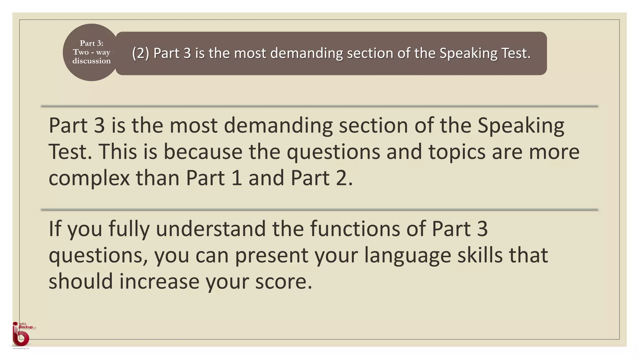 (2) Part 3 is the most demanding section of the Speaking Test.
Part 3:
Two - way
discussion
Part 3 is the most demanding section of the Speaking
Test. This is because the questions and topics are more
complex than Part 1 and Part 2.
If you fully understand the functions of Part 3
questions, you can present your language skills that
should increase your score.
 