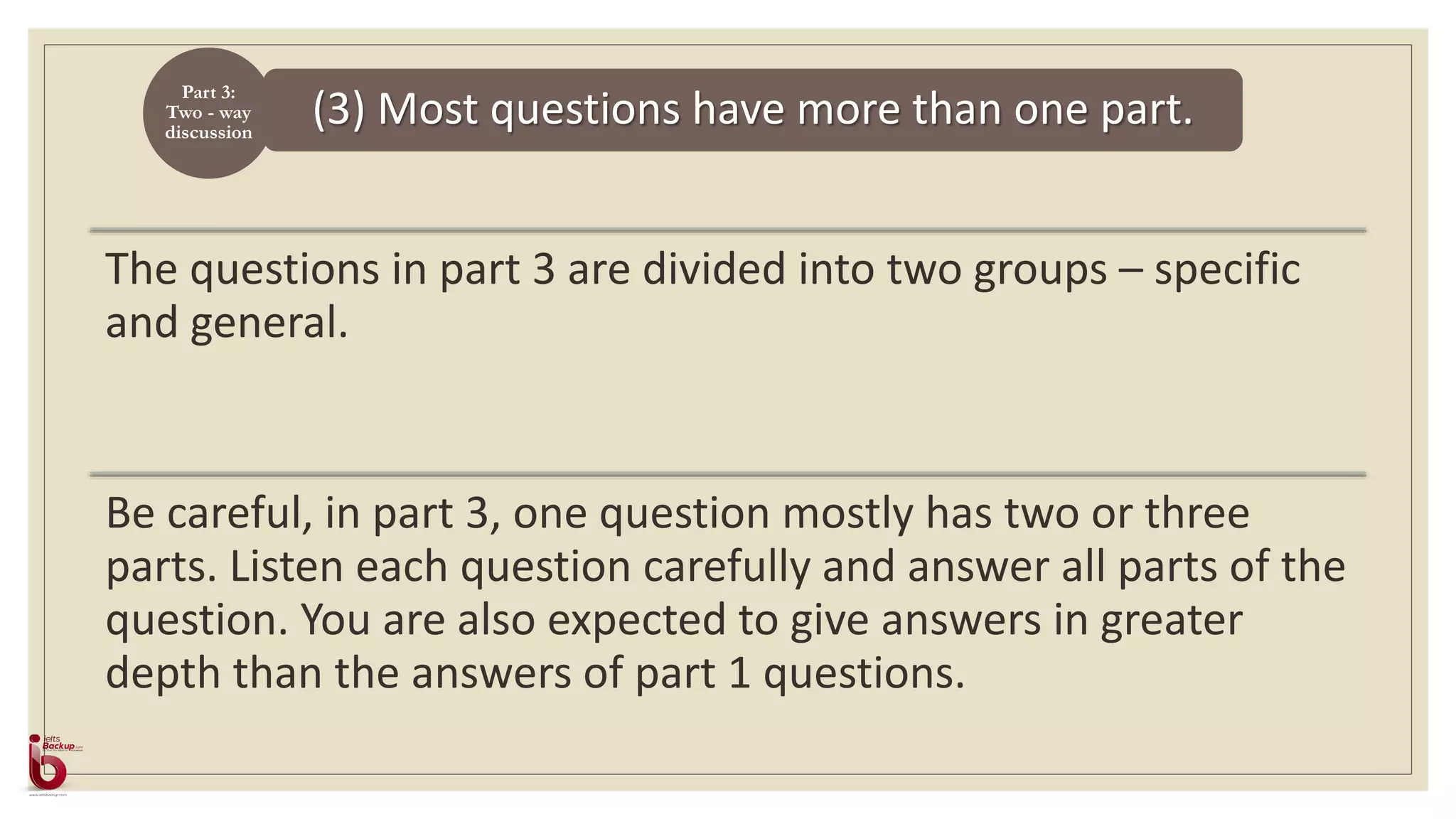 (3) Most questions have more than one part.
Part 3:
Two - way
discussion
The questions in part 3 are divided into two groups – specific
and general.
Be careful, in part 3, one question mostly has two or three
parts. Listen each question carefully and answer all parts of the
question. You are also expected to give answers in greater
depth than the answers of part 1 questions.
 