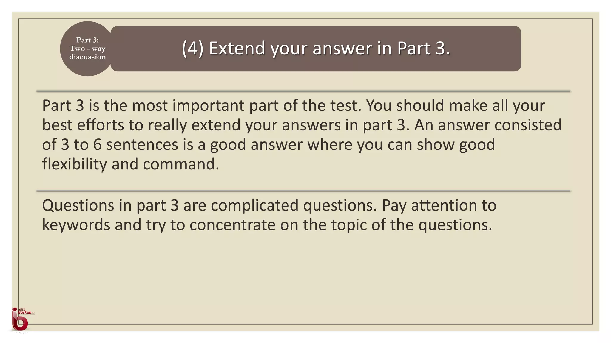 (4) Extend your answer in Part 3.
Part 3:
Two - way
discussion
Part 3 is the most important part of the test. You should make all your
best efforts to really extend your answers in part 3. An answer consisted
of 3 to 6 sentences is a good answer where you can show good
flexibility and command.
Questions in part 3 are complicated questions. Pay attention to
keywords and try to concentrate on the topic of the questions.
 