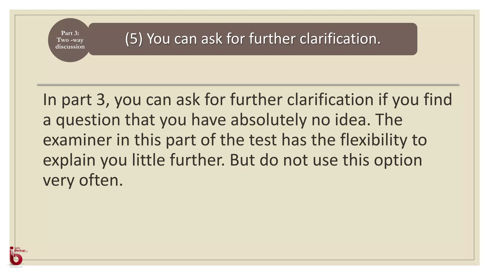 (5) You can ask for further clarification.
Part 3:
Two -way
discussion
In part 3, you can ask for further clarification if you find
a question that you have absolutely no idea. The
examiner in this part of the test has the flexibility to
explain you little further. But do not use this option
very often.
 