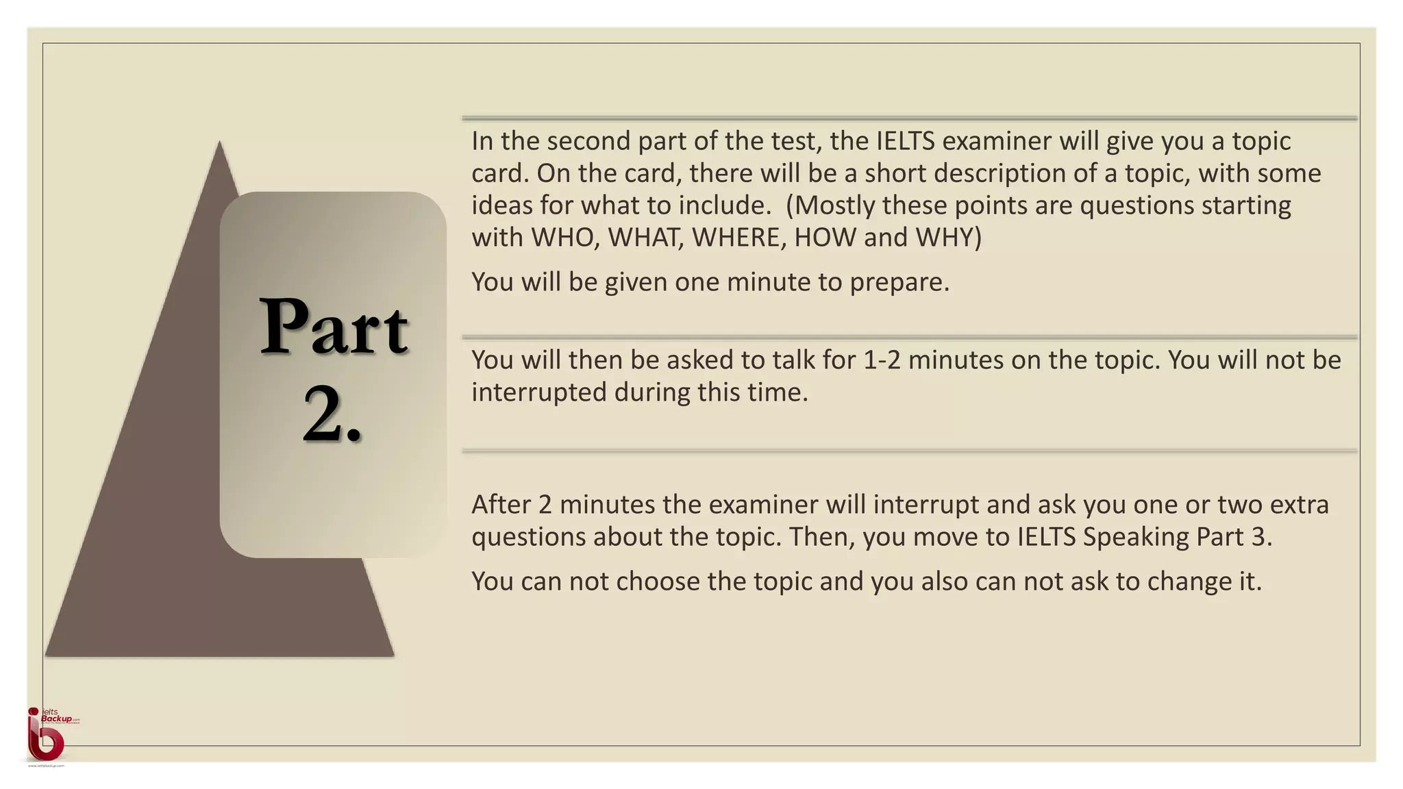 Part
2.
In the second part of the test, the IELTS examiner will give you a topic
card. On the card, there will be a short description of a topic, with some
ideas for what to include. (Mostly these points are questions starting
with WHO, WHAT, WHERE, HOW and WHY)
You will be given one minute to prepare.
You will then be asked to talk for 1-2 minutes on the topic. You will not be
interrupted during this time.
After 2 minutes the examiner will interrupt and ask you one or two extra
questions about the topic. Then, you move to IELTS Speaking Part 3.
You can not choose the topic and you also can not ask to change it.
 