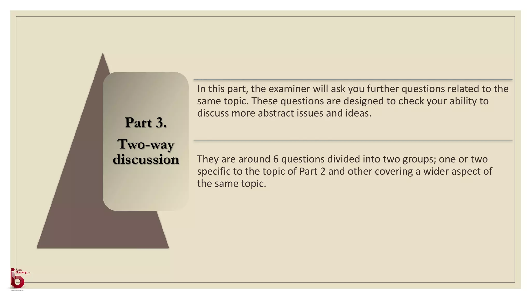Part 3.
Two-way
discussion
In this part, the examiner will ask you further questions related to the
same topic. These questions are designed to check your ability to
discuss more abstract issues and ideas.
They are around 6 questions divided into two groups; one or two
specific to the topic of Part 2 and other covering a wider aspect of
the same topic.
 