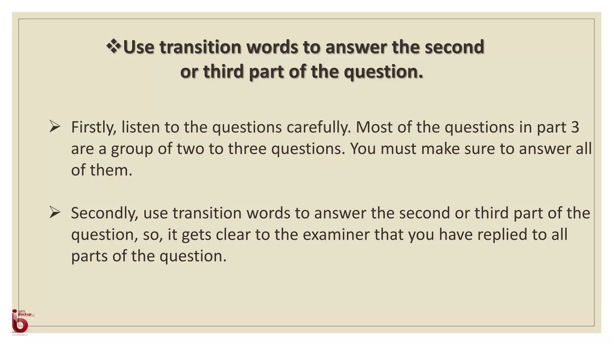 Firstly, listen to the questions carefully. Most of the questions in part 3
are a group of two to three questions. You must make sure to answer all
of them.
 Secondly, use transition words to answer the second or third part of the
question, so, it gets clear to the examiner that you have replied to all
parts of the question.
Use transition words to answer the second
or third part of the question.
 