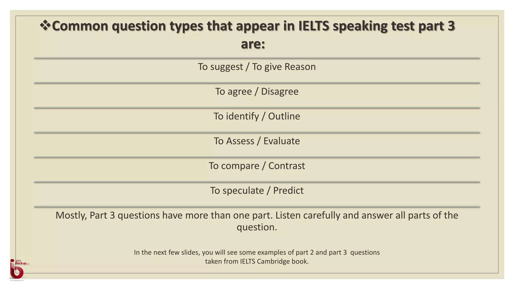 To suggest / To give Reason
To agree / Disagree
To identify / Outline
To Assess / Evaluate
To compare / Contrast
To speculate / Predict
Mostly, Part 3 questions have more than one part. Listen carefully and answer all parts of the
question.
Common question types that appear in IELTS speaking test part 3
are:
In the next few slides, you will see some examples of part 2 and part 3 questions
taken from IELTS Cambridge book.
 