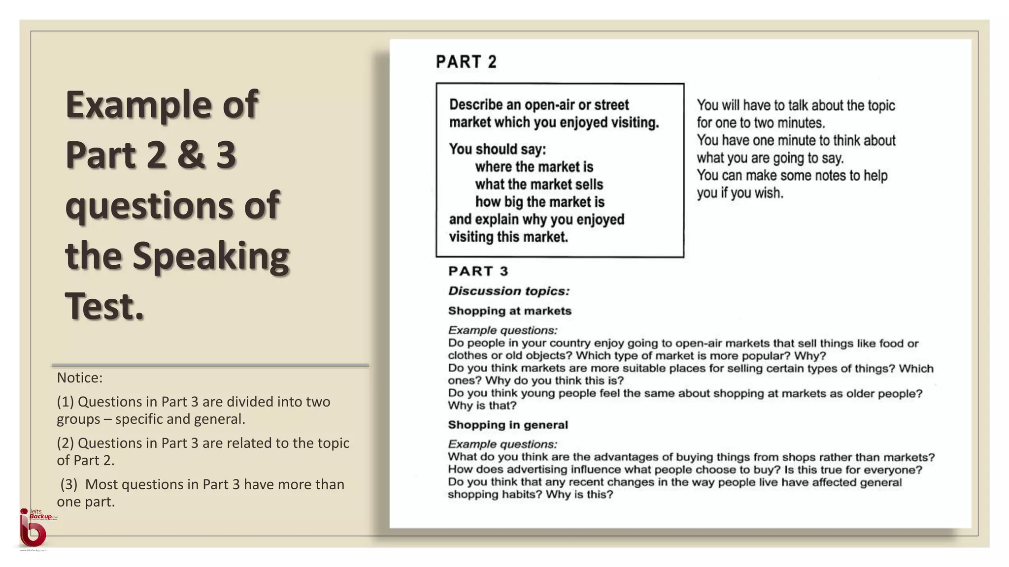 Notice:
(1) Questions in Part 3 are divided into two
groups – specific and general.
(2) Questions in Part 3 are related to the topic
of Part 2.
(3) Most questions in Part 3 have more than
one part.
Example of
Part 2 & 3
questions of
the Speaking
Test.
 