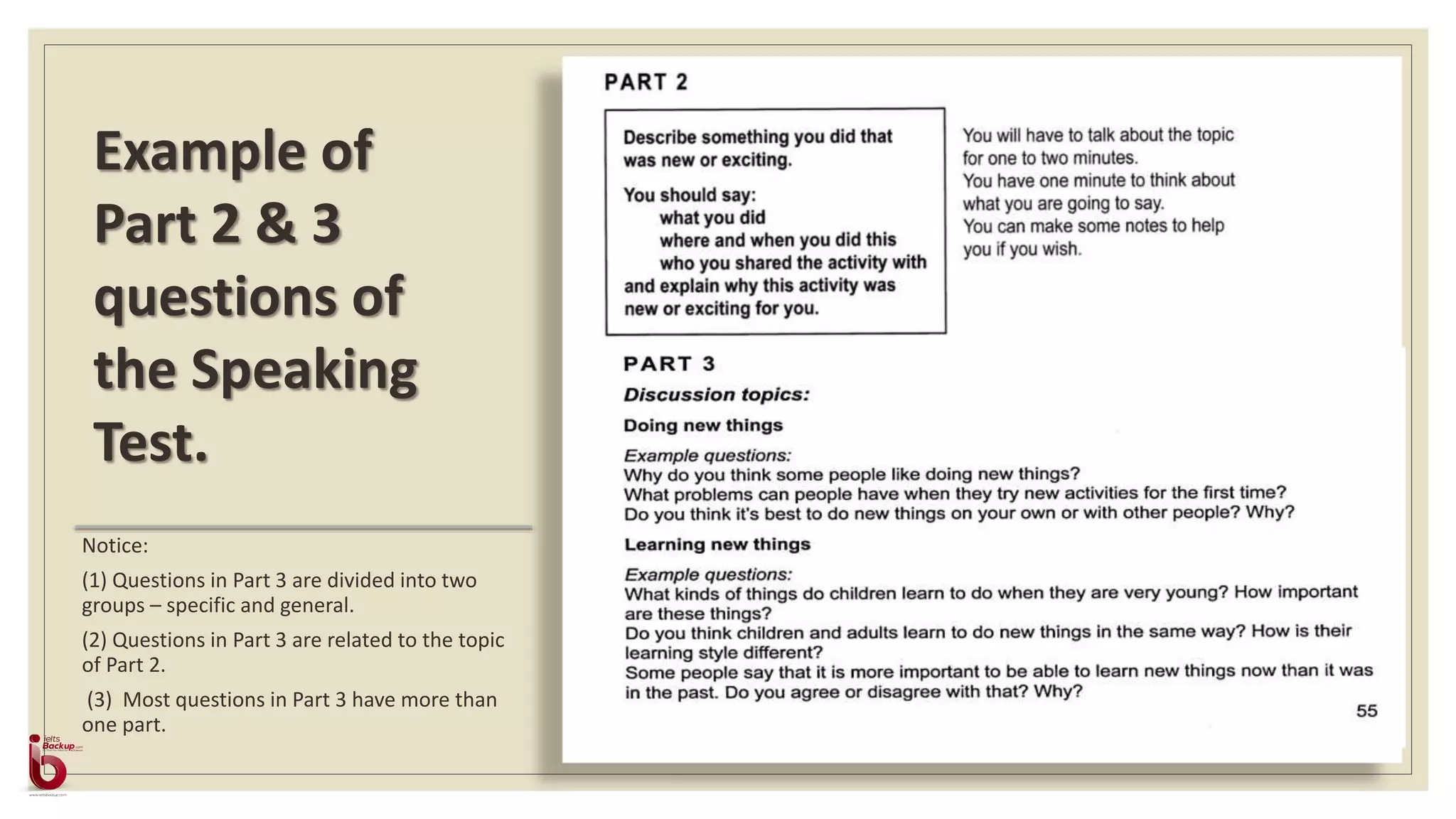 Notice:
(1) Questions in Part 3 are divided into two
groups – specific and general.
(2) Questions in Part 3 are related to the topic
of Part 2.
(3) Most questions in Part 3 have more than
one part.
Example of
Part 2 & 3
questions of
the Speaking
Test.
 