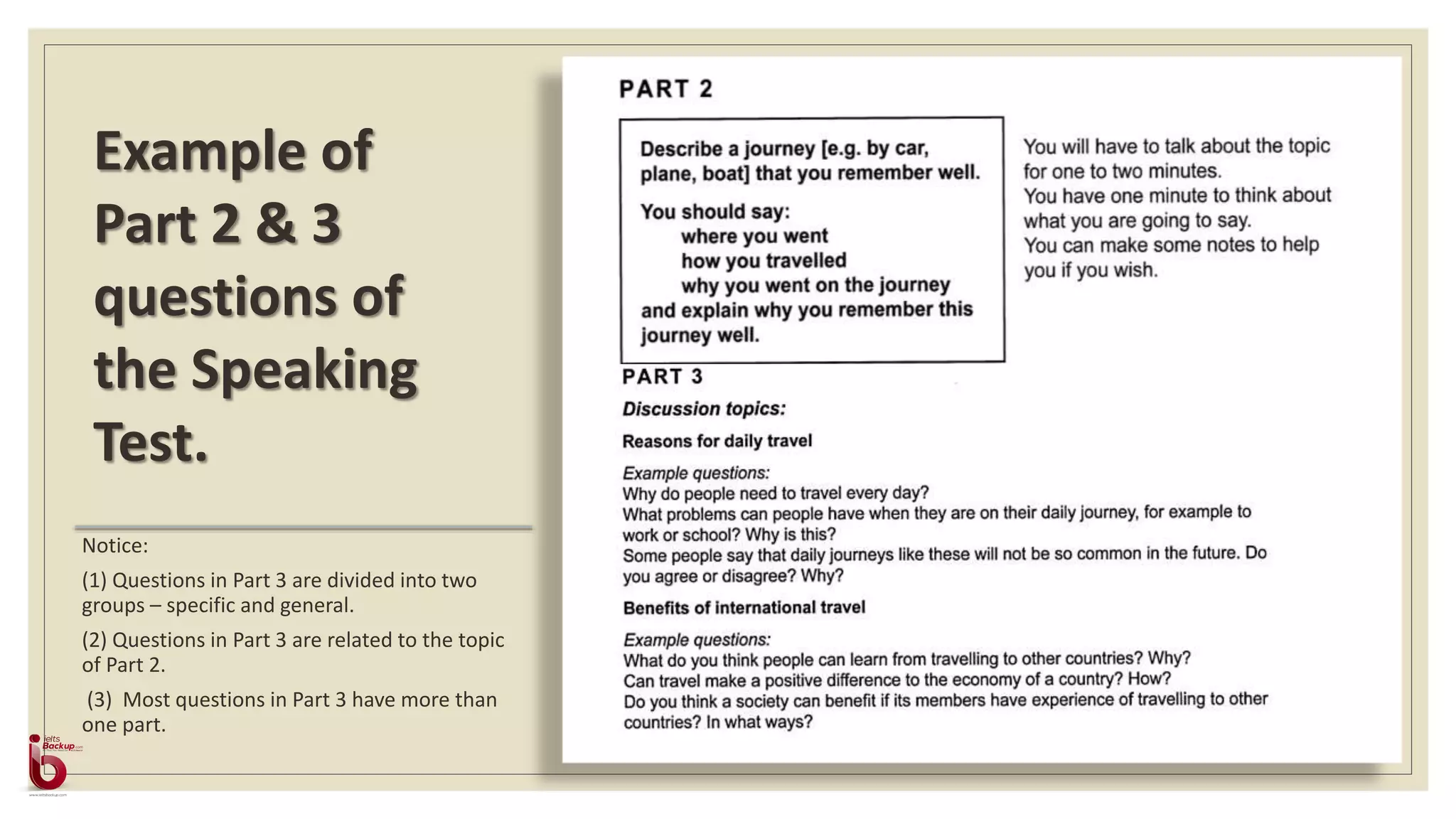 Notice:
(1) Questions in Part 3 are divided into two
groups – specific and general.
(2) Questions in Part 3 are related to the topic
of Part 2.
(3) Most questions in Part 3 have more than
one part.
Example of
Part 2 & 3
questions of
the Speaking
Test.
 