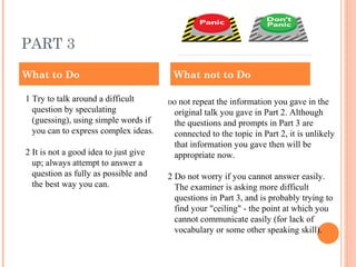 PART 3
1 Try to talk around a difficult
question by speculating
(guessing), using simple words if
you can to express complex ideas.
2 It is not a good idea to just give
up; always attempt to answer a
question as fully as possible and
the best way you can.
Do not repeat the information you gave in the
original talk you gave in Part 2. Although
the questions and prompts in Part 3 are
connected to the topic in Part 2, it is unlikely
that information you gave then will be
appropriate now.
2 Do not worry if you cannot answer easily.
The examiner is asking more difficult
questions in Part 3, and is probably trying to
find your "ceiling" - the point at which you
cannot communicate easily (for lack of
vocabulary or some other speaking skill).
What to Do What not to Do
 