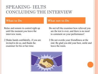 SPEAKING- IELTS
CONCLUDING THE INTERVIEW
Relax and remain in control right up
until the moment you leave the
interview room.
2 Shake hands confidently, if you are
invited to do so, and thank the
examiner for his or her time.
Do not tell the examiner how relieved you
are the test is over, and there is no need
to comment on your performance!
2 Do not overdo your friendliness at the
end. Be glad you did your best, smile and
leave the room.
What to Do What not to Do
 