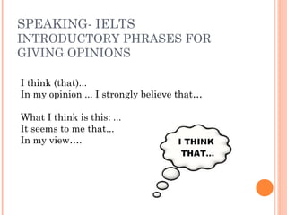 SPEAKING- IELTS
INTRODUCTORY PHRASES FOR
GIVING OPINIONS
I think (that)...
In my opinion ... I strongly believe that…
What I think is this: ...
It seems to me that...
In my view….
 