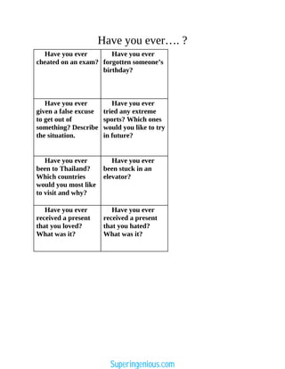 Have you ever…. ?
Have you ever
cheated on an exam?
Have you ever
forgotten someone’s
birthday?
Have you ever
given a false excuse
to get out of
something? Describe
the situation.
Have you ever
tried any extreme
sports? Which ones
would you like to try
in future?
Have you ever
been to Thailand?
Which countries
would you most like
to visit and why?
Have you ever
been stuck in an
elevator?
Have you ever
received a present
that you loved?
What was it?
Have you ever
received a present
that you hated?
What was it?
Superingenious.com
 