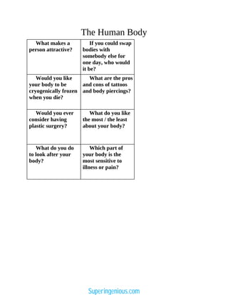 The Human Body
What makes a
person attractive?
If you could swap
bodies with
somebody else for
one day, who would
it be?
Would you like
your body to be
cryogenically frozen
when you die?
What are the pros
and cons of tattoos
and body piercings?
Would you ever
consider having
plastic surgery?
What do you like
the most / the least
about your body?
What do you do
to look after your
body?
Which part of
your body is the
most sensitive to
illness or pain?
Superingenious.com
 