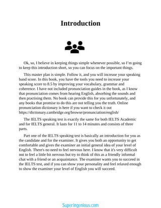 Introduction
Ok, so, I believe in keeping things simple whenever possible, so I’m going
to keep this introduction short, so you can focus on the important things.
This master plan is simple. Follow it, and you will increase your speaking
band score. In this book, you have the tools you need to increase your
speaking score to 8.5 by improving your vocabulary, grammar and
coherence. I have not included pronunciation guides in the book, as I know
that pronunciation comes from hearing English, absorbing the sounds and
then practising them. No book can provide this for you unfortunately, and
any books that promise to do this are not telling you the truth. Online
pronunciation dictionary is here if you want to check it out
https://dictionary.cambridge.org/browse/pronunciation/english/
The IELTS speaking test is exactly the same for both IELTS Academic
and for IELTS general. It lasts for 11 to 14 minutes and consists of three
parts.
Part one of the IELTS speaking test is basically an introduction for you as
the candidate and for the examiner. It gives you both an opportunity to get
comfortable and gives the examiner an initial general idea of your level of
English. There's no need to feel nervous here. I know that it's very difficult
not to feel a little bit nervous but try to think of this as a friendly informal
chat with a friend or an acquaintance. The examiner wants you to succeed in
the IELTS test, and if you can show your personality and feel relaxed enough
to show the examiner your level of English you will succeed.
Superingenious.com
 
