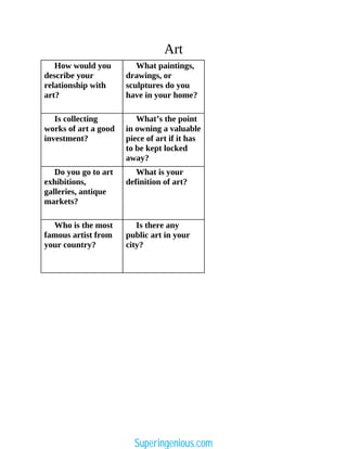 Art
How would you
describe your
relationship with
art?
What paintings,
drawings, or
sculptures do you
have in your home?
Is collecting
works of art a good
investment?
What’s the point
in owning a valuable
piece of art if it has
to be kept locked
away?
Do you go to art
exhibitions,
galleries, antique
markets?
What is your
definition of art?
Who is the most
famous artist from
your country?
Is there any
public art in your
city?
Superingenious.com
 