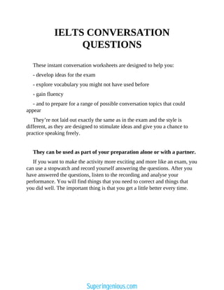 IELTS CONVERSATION
QUESTIONS
These instant conversation worksheets are designed to help you:
- develop ideas for the exam
- explore vocabulary you might not have used before
- gain fluency
- and to prepare for a range of possible conversation topics that could
appear
They’re not laid out exactly the same as in the exam and the style is
different, as they are designed to stimulate ideas and give you a chance to
practice speaking freely.
They can be used as part of your preparation alone or with a partner.
If you want to make the activity more exciting and more like an exam, you
can use a stopwatch and record yourself answering the questions. After you
have answered the questions, listen to the recording and analyse your
performance. You will find things that you need to correct and things that
you did well. The important thing is that you get a little better every time.
Superingenious.com
 