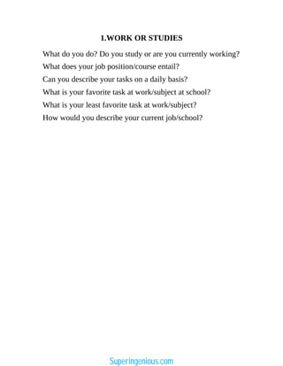 1.WORK OR STUDIES
What do you do? Do you study or are you currently working?
What does your job position/course entail?
Can you describe your tasks on a daily basis?
What is your favorite task at work/subject at school?
What is your least favorite task at work/subject?
How would you describe your current job/school?
Superingenious.com
 