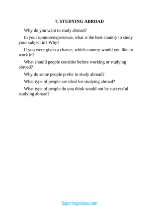 7. STUDYING ABROAD
Why do you want to study abroad?
In your opinion/experience, what is the best country to study
your subject in? Why?
If you were given a chance, which country would you like to
work in?
What should people consider before working or studying
abroad?
Why do some people prefer to study abroad?
What type of people are ideal for studying abroad?
What type of people do you think would not be successful
studying abroad?
Superingenious.com
 