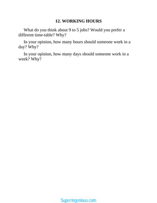 12. WORKING HOURS
What do you think about 9 to 5 jobs? Would you prefer a
different time-table? Why?
In your opinion, how many hours should someone work in a
day? Why?
In your opinion, how many days should someone work in a
week? Why?
Superingenious.com
 