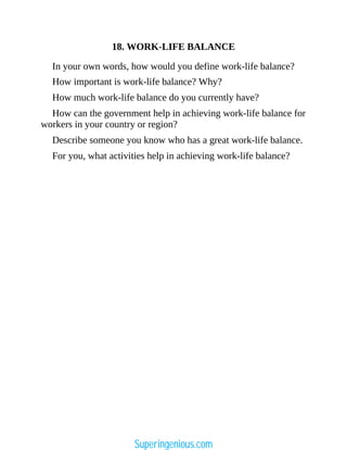18. WORK-LIFE BALANCE
In your own words, how would you define work-life balance?
How important is work-life balance? Why?
How much work-life balance do you currently have?
How can the government help in achieving work-life balance for
workers in your country or region?
Describe someone you know who has a great work-life balance.
For you, what activities help in achieving work-life balance?
Superingenious.com
 