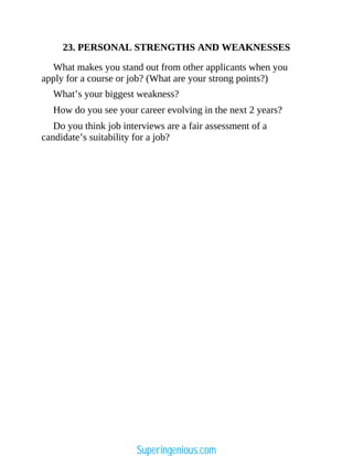 23. PERSONAL STRENGTHS AND WEAKNESSES
What makes you stand out from other applicants when you
apply for a course or job? (What are your strong points?)
What’s your biggest weakness?
How do you see your career evolving in the next 2 years?
Do you think job interviews are a fair assessment of a
candidate’s suitability for a job?
Superingenious.com
 