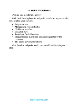 24. YOUR AMBITIONS
What do you look for in a career?
Rank the following benefits and perks in order of importance for
you. Explain your answers:
Frequent travel
Management responsibilities
Child-care benefits
Long holidays
Travel and food allowances
Frequent social events and activities organized by the
company
The option to work from home
What benefits and perks would you most like to have in your
ideal?
Superingenious.com
 
