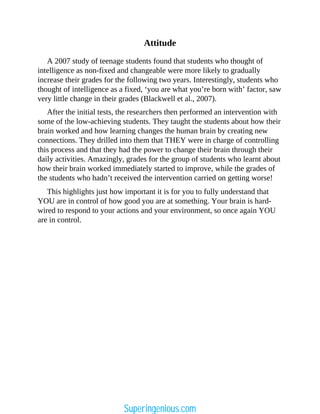 Attitude
A 2007 study of teenage students found that students who thought of
intelligence as non-fixed and changeable were more likely to gradually
increase their grades for the following two years. Interestingly, students who
thought of intelligence as a fixed, ‘you are what you’re born with’ factor, saw
very little change in their grades (Blackwell et al., 2007).
After the initial tests, the researchers then performed an intervention with
some of the low-achieving students. They taught the students about how their
brain worked and how learning changes the human brain by creating new
connections. They drilled into them that THEY were in charge of controlling
this process and that they had the power to change their brain through their
daily activities. Amazingly, grades for the group of students who learnt about
how their brain worked immediately started to improve, while the grades of
the students who hadn’t received the intervention carried on getting worse!
This highlights just how important it is for you to fully understand that
YOU are in control of how good you are at something. Your brain is hard-
wired to respond to your actions and your environment, so once again YOU
are in control.
Superingenious.com
 