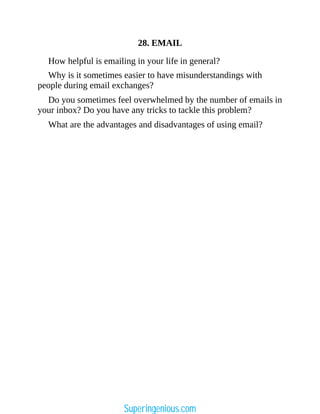 28. EMAIL
How helpful is emailing in your life in general?
Why is it sometimes easier to have misunderstandings with
people during email exchanges?
Do you sometimes feel overwhelmed by the number of emails in
your inbox? Do you have any tricks to tackle this problem?
What are the advantages and disadvantages of using email?
Superingenious.com
 