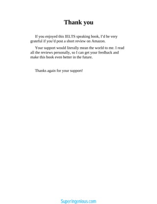 Thank you
Your support would literally mean the world to me. I read
all the reviews personally, so I can get your feedback and
make this book even better in the future.
Thanks again for your support!
If you enjoyed this IELTS speaking book, I’d be very
grateful if you’d post a short review on Amazon.
Superingenious.com
 