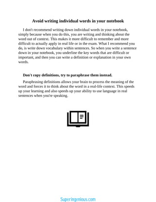 Avoid writing individual words in your notebook
I don't recommend writing down individual words in your notebook,
simply because when you do this, you are writing and thinking about the
word out of context. This makes it more difficult to remember and more
difficult to actually apply in real life or in the exam. What I recommend you
do, is write down vocabulary within sentences. So when you write a sentence
down in your notebook, you underline the key words that are difficult or
important, and then you can write a definition or explanation in your own
words.
Don't copy definitions, try to paraphrase them instead.
Paraphrasing definitions allows your brain to process the meaning of the
word and forces it to think about the word in a real-life context. This speeds
up your learning and also speeds up your ability to use language in real
sentences when you're speaking.
Superingenious.com
 