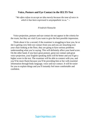 Voice, Posture and Eye Contact in the IELTS Test
“We often refuse to accept an idea merely because the tone of voice in
which it has been expressed is unsympathetic to us.” –
Friedrich Nietzsche
Voice projection, posture and eye contact do not appear in the criteria for
the exam, but they are vital if you want to give the best possible impression.
Think about it for a second, if the examiner is struggling to hear you, he or
she is getting very little eye contact from you and you are slouching over
your chair looking at the floor, they are going to have serious problems
understanding what you’re saying. This will definitely affect your band score.
On the other hand, if you have great posture, great eye contact and great
voice projection, your English speaking skills will be better and you’ll get a
higher score in the test. The examiner will be able to connect with you, and
you’ll be more fluent because you’ll be providing him or her with essential
information through body language, voice and eye contact. It will be easier
for you to explain things and you’ll instantly feel more comfortable and
confident.
Superingenious.com
 
