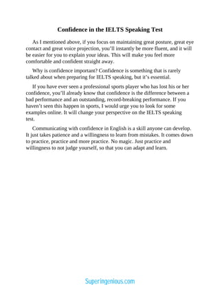 Confidence in the IELTS Speaking Test
As I mentioned above, if you focus on maintaining great posture, great eye
contact and great voice projection, you’ll instantly be more fluent, and it will
be easier for you to explain your ideas. This will make you feel more
comfortable and confident straight away.
Why is confidence important? Confidence is something that is rarely
talked about when preparing for IELTS speaking, but it’s essential.
If you have ever seen a professional sports player who has lost his or her
confidence, you’ll already know that confidence is the difference between a
bad performance and an outstanding, record-breaking performance. If you
haven’t seen this happen in sports, I would urge you to look for some
examples online. It will change your perspective on the IELTS speaking
test.
Communicating with confidence in English is a skill anyone can develop.
It just takes patience and a willingness to learn from mistakes. It comes down
to practice, practice and more practice. No magic. Just practice and
willingness to not judge yourself, so that you can adapt and learn.
Superingenious.com
 