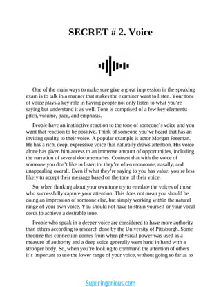 SECRET # 2. Voice
One of the main ways to make sure give a great impression in the speaking
exam is to talk in a manner that makes the examiner want to listen. Your tone
of voice plays a key role in having people not only listen to what you’re
saying but understand it as well. Tone is comprised of a few key elements:
pitch, volume, pace, and emphasis.
People have an instinctive reaction to the tone of someone’s voice and you
want that reaction to be positive. Think of someone you’ve heard that has an
inviting quality to their voice. A popular example is actor Morgan Freeman.
He has a rich, deep, expressive voice that naturally draws attention. His voice
alone has given him access to an immense amount of opportunities, including
the narration of several documentaries. Contrast that with the voice of
someone you don’t like to listen to: they’re often monotone, nasally, and
unappealing overall. Even if what they’re saying to you has value, you’re less
likely to accept their message based on the tone of their voice.
So, when thinking about your own tone try to emulate the voices of those
who successfully capture your attention. This does not mean you should be
doing an impression of someone else, but simply working within the natural
range of your own voice. You should not have to strain yourself or your vocal
cords to achieve a desirable tone.
People who speak in a deeper voice are considered to have more authority
than others according to research done by the University of Pittsburgh. Some
theorize this connection comes from when physical power was used as a
measure of authority and a deep voice generally went hand in hand with a
stronger body. So, when you’re looking to command the attention of others
it’s important to use the lower range of your voice, without going so far as to
Superingenious.com
 