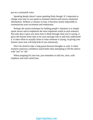 put on a cartoonish voice.
Speaking deeply doesn’t mean speaking flatly though. It’s important to
change your tone as you speak to maintain interest and convey emotional
information. Without a variance in tone, it becomes nearly impossible to
communicate your excitement and enthusiasm.
Perhaps the easiest technique for holding people’s attention is to simply
speak slower and to emphasize the most important words in each sentence.
Not only does it give you more time to think through what you’re saying, it
gives the listener more time to let your message sink in and truly understand
it. It takes effort to actually listen to what someone is saying, so giving your
listener more time will help both of you immensely.
Don’t be afraid to take a long pause between thoughts as well. A silent
moment expresses confidence much better than attempting to fill the silence
with “um” or “uh”.
When prepping for your test, just remember to talk low, slow, with
emphasis and with varied tone.
Superingenious.com
 