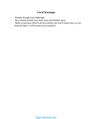 Vocal Warmups
- Breathe through your diaphragm
- Stay relaxed around your head, neck and shoulder areas.
- Make a conscious effort to do this initially, but you’ll notice how, as you
form the habit, it will become more automatic.
Superingenious.com
 