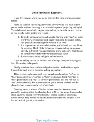 Voice Projection Exercise 1
If you feel nervous when you speak, practise this vocal warmup exercise
before.
Focus on volume. Increasing the volume of your voice to a point where
you’re louder without shouting, is an essential aspect of projecting in English.
Your abdominal area should expand outwards as you breathe in, and contract
as you breathe out to get the best results.
1. Begin by pronouncing vowel sounds. Starting with “ahh” (as in the
word “bar”, pronounced bɑː), begin vocalising the sounds softly,
and gradually increasing your volume to be loud.
2. It’s important to understand that when you’re loud, you should not
be shouting. Think of the difference between talking to someone
directly in front of you, and someone a few feet away. That should
be the difference between your soft and loud voice.
3. Reverse the exercise and go from loud to soft.
If you’re feeling a strain on the loud end of things, then you’re trying too
hard. Remember to be gentle.
Finally, combine the exercises and go from soft to loud and then again
from soft to loud, several times for as long as you like.
This exercise can be done with other vowel sounds such as “oo” (as in
“boo” pronounced buː), “oh” (as in “hole” pronounced həʊl), “aw” (as in
“raw” pronounced rɔː), “ay” (as in “bay” pronounced beɪ) and “ee” (as in
“see” pronounced siː). For a pronunciation guide be sure to check out the
phonetic chart resource at the end of this book.
Counting to ten is also an effective volume exercise. You can move
gradually, starting soft at 1 and ending loud at 10 or vice versa. You can also
make a pattern, having every third number spoken loudly or something
similar to that. Play around with it and find what works best for you. Have
fun and make it part of your routine.
Superingenious.com
 