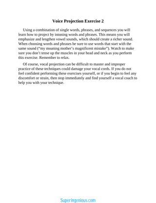 Voice Projection Exercise 2
Using a combination of single words, phrases, and sequences you will
learn how to project by intoning words and phrases. This means you will
emphasize and lengthen vowel sounds, which should create a richer sound.
When choosing words and phrases be sure to use words that start with the
same sound (“my moaning mother’s magnificent mistake”). Watch to make
sure you don’t tense up the muscles in your head and neck as you perform
this exercise. Remember to relax.
Of course, vocal projection can be difficult to master and improper
practice of these techniques could damage your vocal cords. If you do not
feel confident performing these exercises yourself, or if you begin to feel any
discomfort or strain, then stop immediately and find yourself a vocal coach to
help you with your technique.
Superingenious.com
 