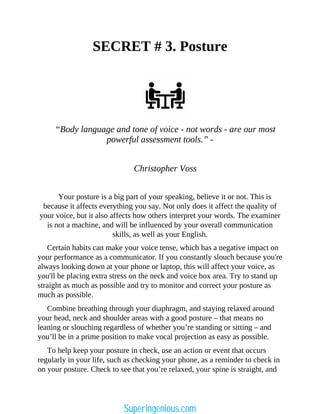 SECRET # 3. Posture
“Body language and tone of voice - not words - are our most
powerful assessment tools.” -
Christopher Voss
Your posture is a big part of your speaking, believe it or not. This is
because it affects everything you say. Not only does it affect the quality of
your voice, but it also affects how others interpret your words. The examiner
is not a machine, and will be influenced by your overall communication
skills, as well as your English.
Certain habits can make your voice tense, which has a negative impact on
your performance as a communicator. If you constantly slouch because you're
always looking down at your phone or laptop, this will affect your voice, as
you'll be placing extra stress on the neck and voice box area. Try to stand up
straight as much as possible and try to monitor and correct your posture as
much as possible.
Combine breathing through your diaphragm, and staying relaxed around
your head, neck and shoulder areas with a good posture – that means no
leaning or slouching regardless of whether you’re standing or sitting – and
you’ll be in a prime position to make vocal projection as easy as possible.
To help keep your posture in check, use an action or event that occurs
regularly in your life, such as checking your phone, as a reminder to check in
on your posture. Check to see that you’re relaxed, your spine is straight, and
Superingenious.com
 