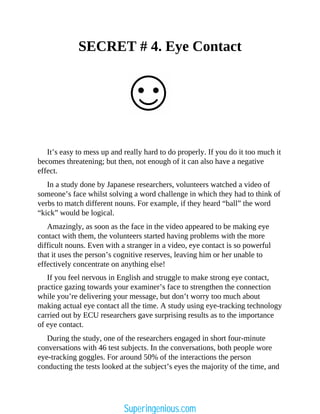 SECRET # 4. Eye Contact
It’s easy to mess up and really hard to do properly. If you do it too much it
becomes threatening; but then, not enough of it can also have a negative
effect.
In a study done by Japanese researchers, volunteers watched a video of
someone’s face whilst solving a word challenge in which they had to think of
verbs to match different nouns. For example, if they heard “ball” the word
“kick” would be logical.
Amazingly, as soon as the face in the video appeared to be making eye
contact with them, the volunteers started having problems with the more
difficult nouns. Even with a stranger in a video, eye contact is so powerful
that it uses the person’s cognitive reserves, leaving him or her unable to
effectively concentrate on anything else!
If you feel nervous in English and struggle to make strong eye contact,
practice gazing towards your examiner’s face to strengthen the connection
while you’re delivering your message, but don’t worry too much about
making actual eye contact all the time. A study using eye-tracking technology
carried out by ECU researchers gave surprising results as to the importance
of eye contact.
During the study, one of the researchers engaged in short four-minute
conversations with 46 test subjects. In the conversations, both people wore
eye-tracking goggles. For around 50% of the interactions the person
conducting the tests looked at the subject’s eyes the majority of the time, and
Superingenious.com
 
