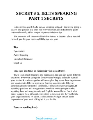 SECRET # 5. IELTS SPEAKING
PART 1 SECRETS
In this section you’ll find a sample speaking test part 1 that we’re going to
dissect one question at a time. For every question, you’ll find some guide
notes underneath, with a sample response and some tips.
The examiner will introduce himself or herself at the start of the test and
then ask you for your name and ID before you start.
Tips
Eye-contact
Active listening
Open body language
Speak up
Stay calm and focus on expressing your ideas clearly.
Try to learn small structures and expressions that you can use in different
situations. You could categorise the structures by topic and make notes in
your notebook or diary together with examples. Try to use these expressions
and structures in different sentences. Practise using them in different
sentences at home in front of the mirror. Then practice answering IELTS
speaking questions and using these expressions so that you get used to
speaking them and using them in real English. You will then find it a lot
easier to apply these different expressions in the exam and they will make
your English sound a lot better. The examiners will get a much better
impression of your level of English if you do this.
Focus on speaking freely
Superingenious.com
 