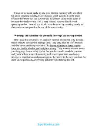 Focus on speaking freely on any topic that the examiner asks you about
but avoid speaking quickly. Many students speak quickly in in the exam
because they think that that is what will make them sound more fluent or
because they feel nervous. This is very natural, but you should avoid
speaking too fast. Instead, you should start the exam by speaking slowly and
then maintain that pace for the rest of the conversation.
Warning: the examiner will probably interrupt you during the test.
Don't take this personally, it's perfectly normal. The reason why they do
this is because they have to manage time. They only have 11 to 14 minutes
and they're not assessing your ideas. So they're not there to listen to your
ideas and decide whether you're right or wrong. They are only there to assess
your language. So once they realise that you have understood the question
and you're able to answer it correctly with correct grammar, vocabulary,
structures, organisation and pronunciation, they move to the next question. So
don't take it personally, everybody gets interrupted during the test.
Superingenious.com
 